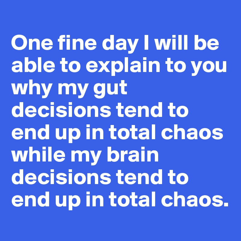 
One fine day I will be able to explain to you why my gut decisions tend to end up in total chaos 
while my brain decisions tend to end up in total chaos.