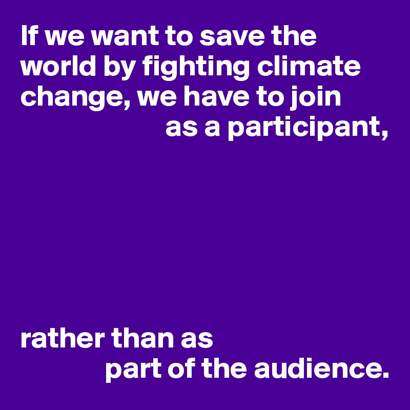 If we want to save the world by fighting climate change, we have to join
                        as a participant,






rather than as
              part of the audience.