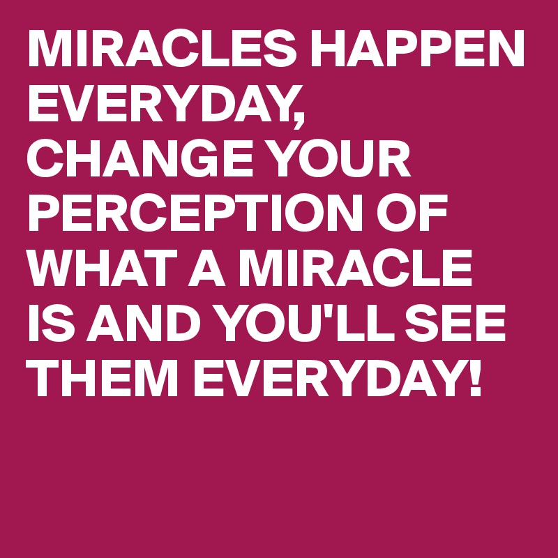 MIRACLES HAPPEN EVERYDAY,
CHANGE YOUR PERCEPTION OF WHAT A MIRACLE IS AND YOU'LL SEE THEM EVERYDAY! 

