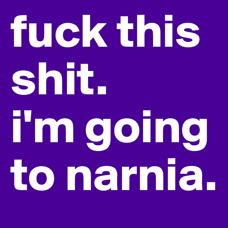 fuck this shit. 
i'm going to narnia. 
