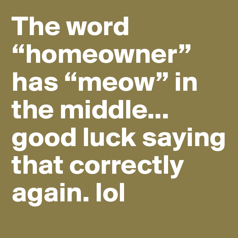The word “homeowner” has “meow” in the middle... good luck saying that correctly again. lol