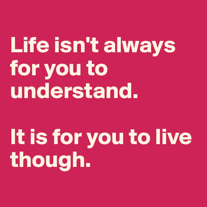 
Life isn't always for you to understand. 

It is for you to live though. 
