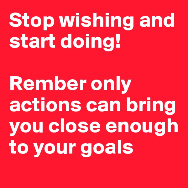 Stop wishing and start doing! 

Rember only actions can bring you close enough to your goals 