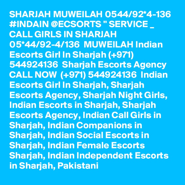 SHARJAH MUWEILAH 0544/92*4-136 #INDAIN @ECSORTS " SERVICE _ CALL GIRLS IN SHARJAH 05*44/92-4/136  MUWEILAH Indian Escorts Girl In Sharjah (+971) 544924136  Sharjah Escorts Agency
CALL NOW  (+971) 544924136  Indian Escorts Girl In Sharjah, Sharjah Escorts Agency, Sharjah Night Girls, Indian Escorts in Sharjah, Sharjah Escorts Agency, Indian Call Girls in Sharjah, Indian Companions in Sharjah, Indian Social Escorts in Sharjah, Indian Female Escorts Sharjah, Indian Independent Escorts in Sharjah, Pakistani 