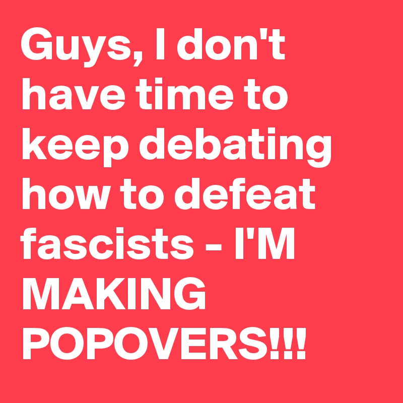 Guys, I don't have time to keep debating how to defeat fascists - I'M MAKING POPOVERS!!!