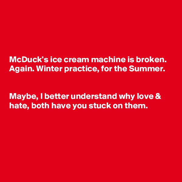 




McDuck's ice cream machine is broken. Again. Winter practice, for the Summer.


Maybe, I better understand why love &  hate, both have you stuck on them.





