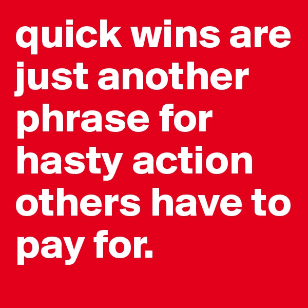 quick wins are just another phrase for hasty action others have to pay for.