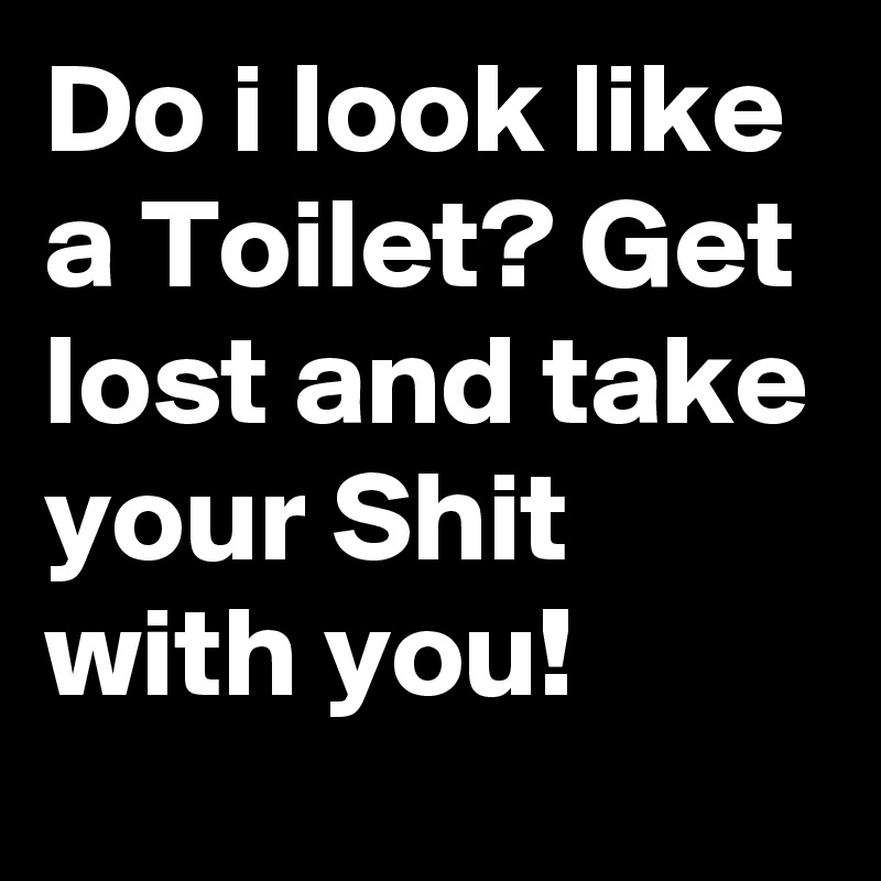 Do i look like a Toilet? Get lost and take your Shit with you!