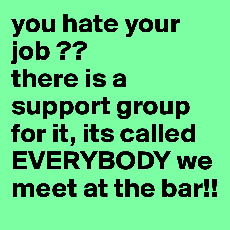 you hate your job ??
there is a support group for it, its called EVERYBODY we meet at the bar!!