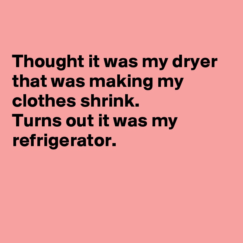 

Thought it was my dryer that was making my clothes shrink.
Turns out it was my refrigerator. 




