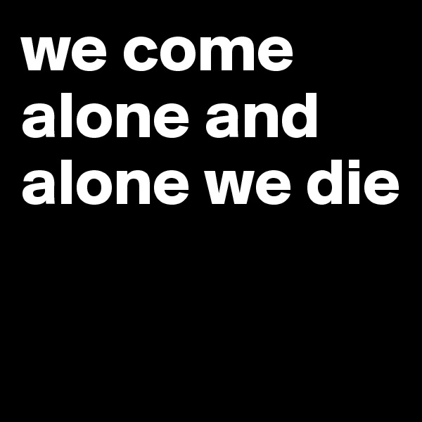 we come alone and alone we die

