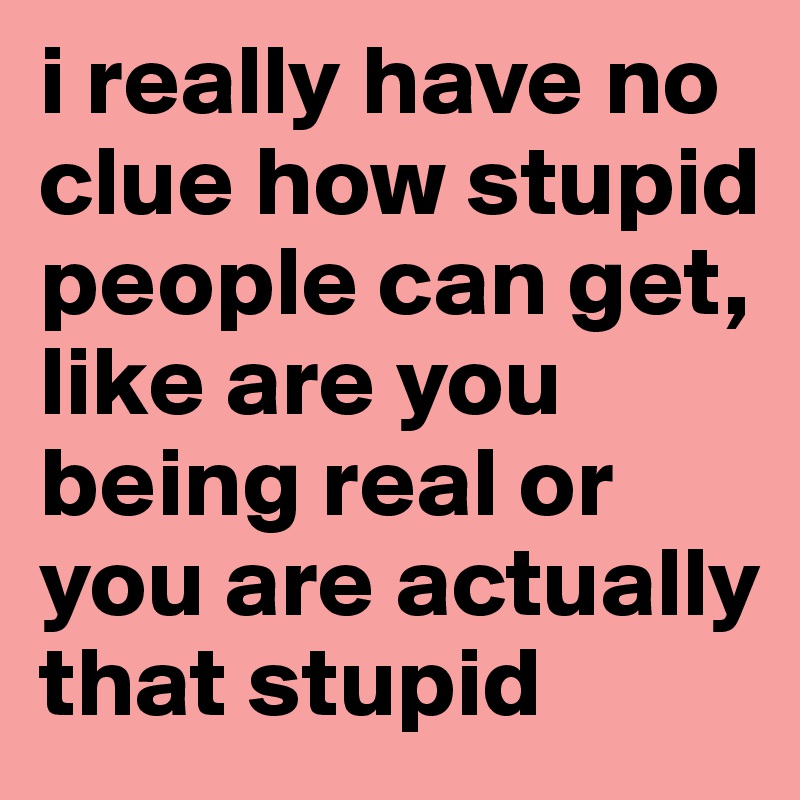 i really have no clue how stupid people can get, 
like are you being real or you are actually that stupid
