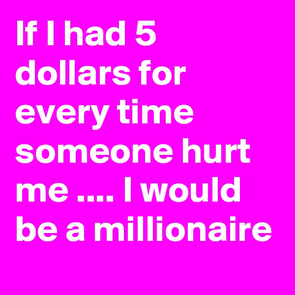 If I had 5 dollars for every time someone hurt me .... I would be a millionaire
