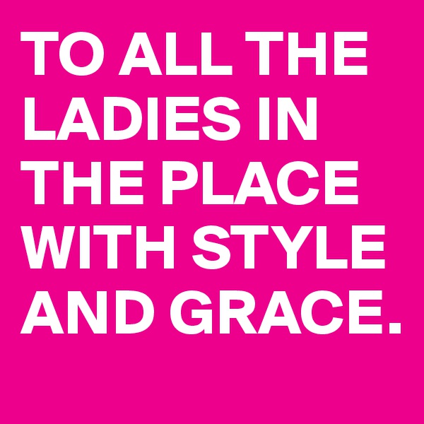 TO ALL THE LADIES IN THE PLACE WITH STYLE AND GRACE.