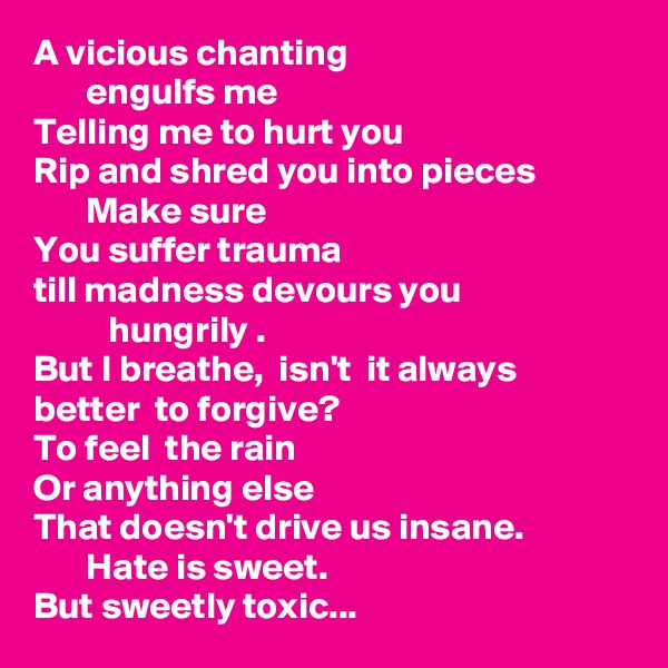 A vicious chanting
       engulfs me
Telling me to hurt you 
Rip and shred you into pieces 
       Make sure 
You suffer trauma
till madness devours you
          hungrily .
But I breathe,  isn't  it always better  to forgive? 
To feel  the rain 
Or anything else
That doesn't drive us insane.
       Hate is sweet.
But sweetly toxic...