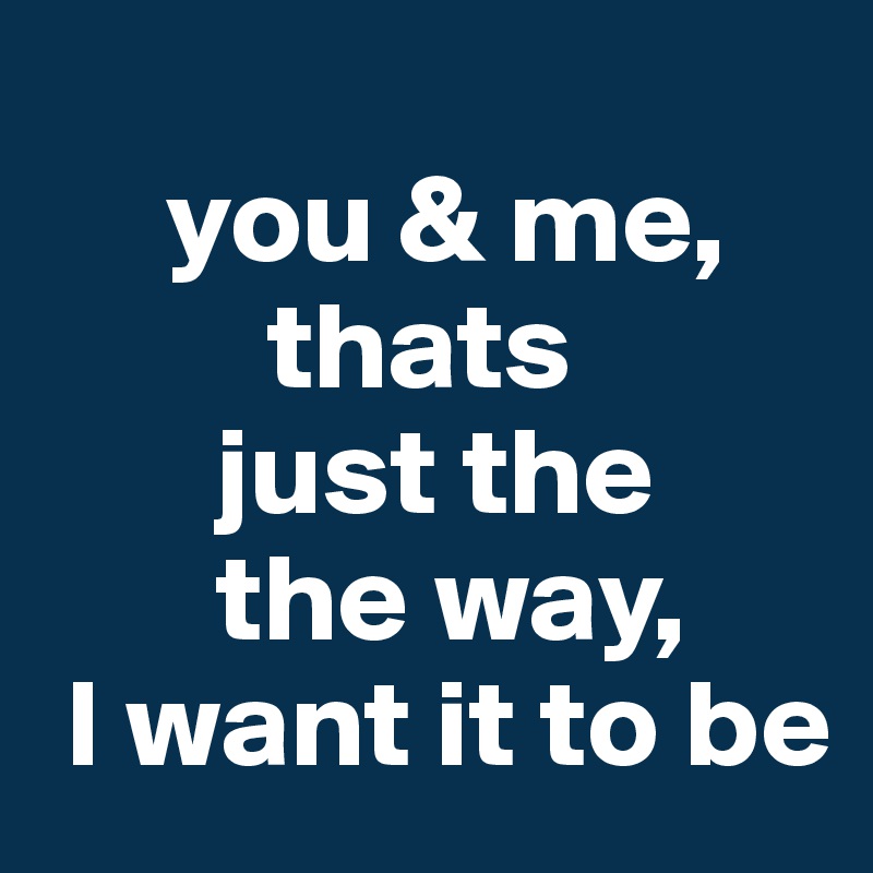 
     you & me,
         thats
       just the
       the way,
 I want it to be