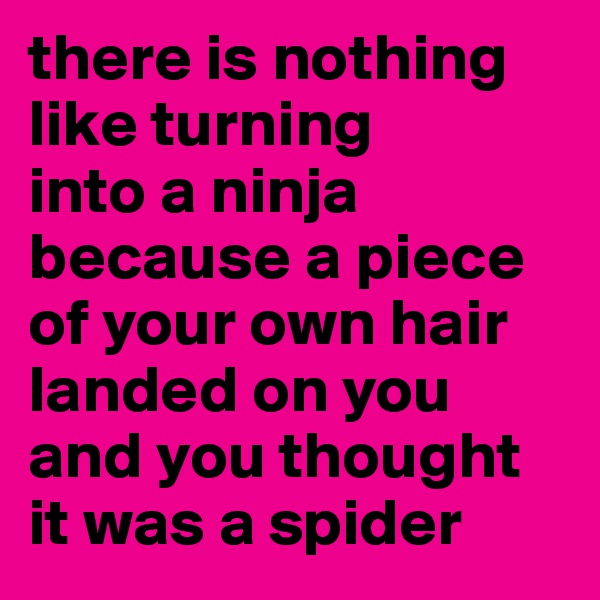 there is nothing like turning 
into a ninja because a piece of your own hair landed on you and you thought it was a spider