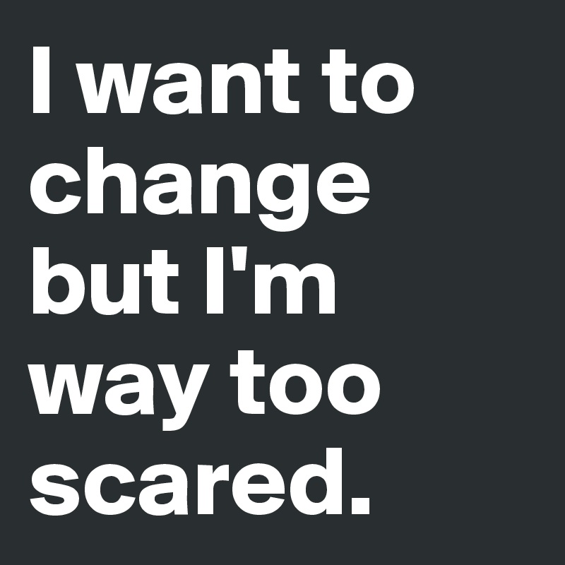 I want to change but I'm way too scared.