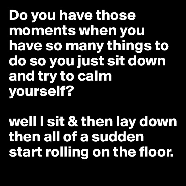 Do you have those moments when you have so many things to do so you just sit down and try to calm yourself?

well I sit & then lay down then all of a sudden start rolling on the floor. 