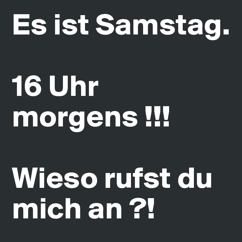 Es ist Samstag.

16 Uhr morgens !!!

Wieso rufst du mich an ?!