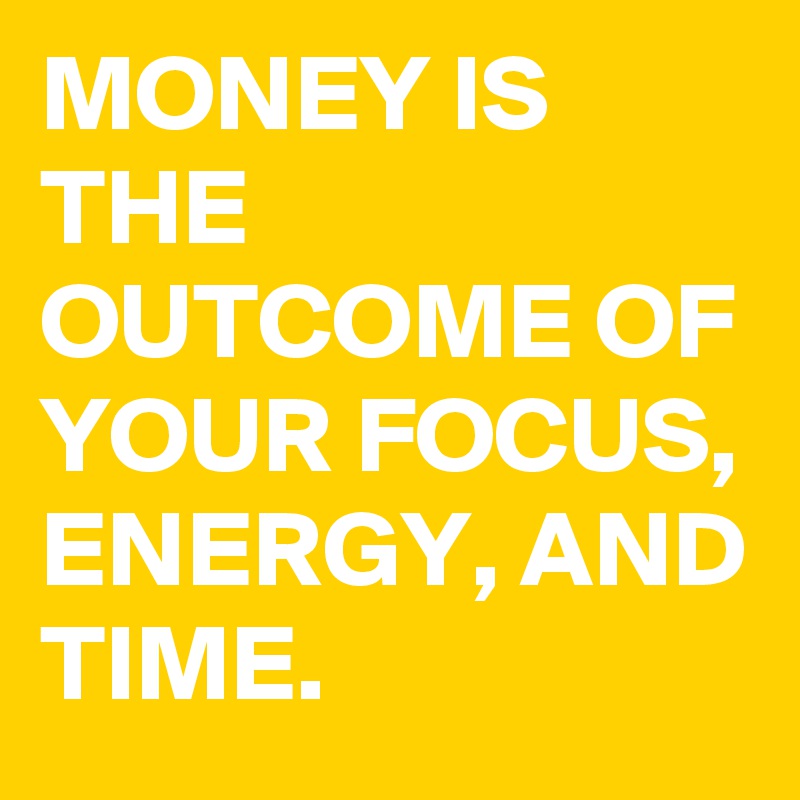 MONEY IS THE OUTCOME OF YOUR FOCUS, ENERGY, AND TIME. 