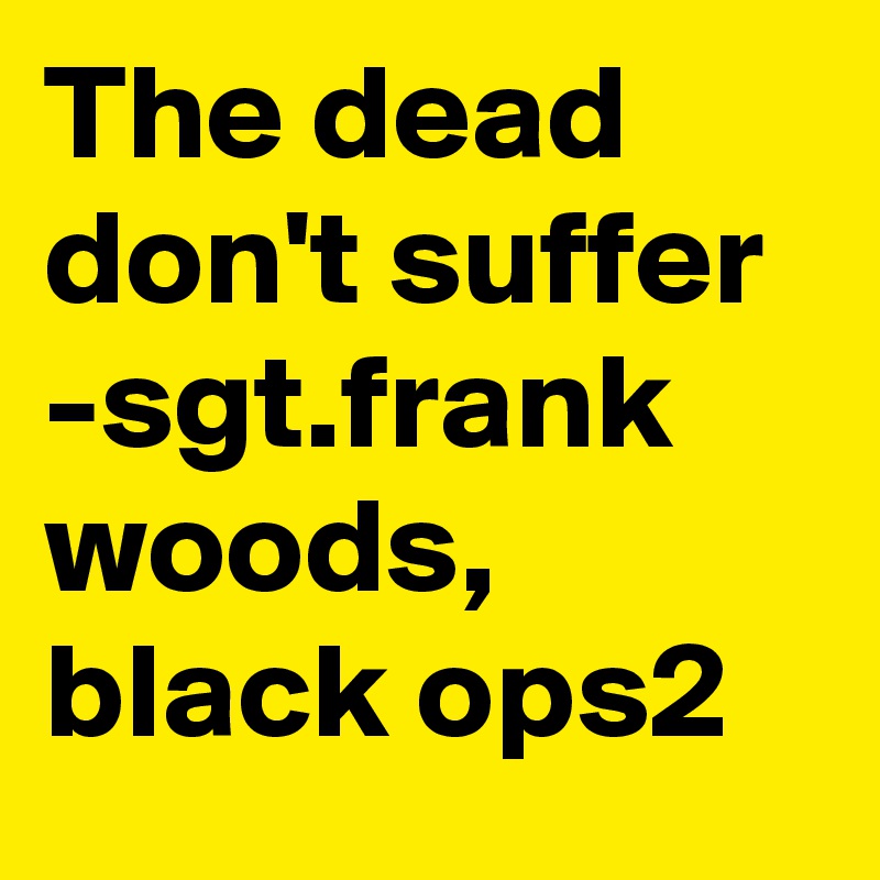 The dead don't suffer
-sgt.frank woods, black ops2