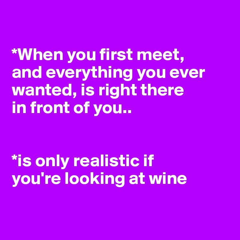 

*When you first meet, 
and everything you ever wanted, is right there 
in front of you..

 
*is only realistic if 
you're looking at wine

