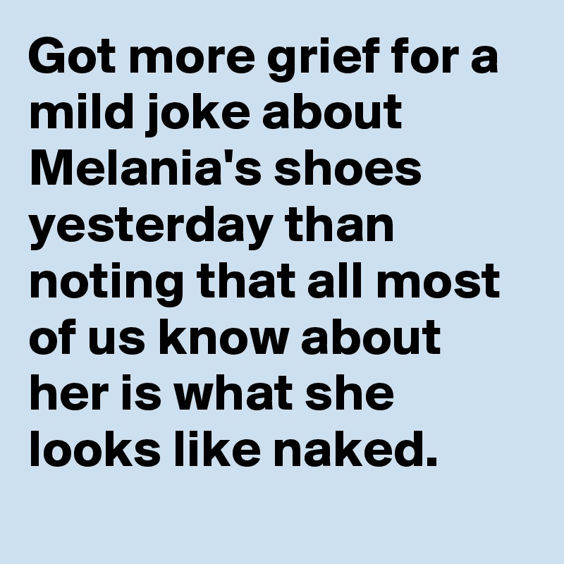 Got more grief for a mild joke about Melania's shoes yesterday than noting that all most of us know about her is what she looks like naked.