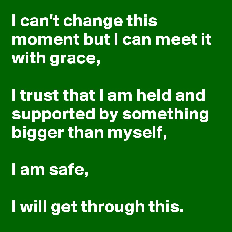 I can't change this moment but I can meet it with grace, 

I trust that I am held and supported by something bigger than myself, 

I am safe, 

I will get through this.