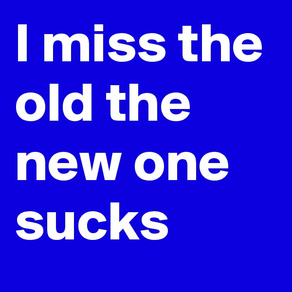 I miss the old the new one sucks