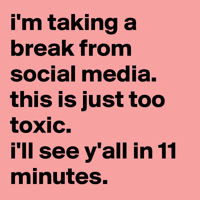 i'm taking a break from social media. 
this is just too toxic. 
i'll see y'all in 11 minutes.