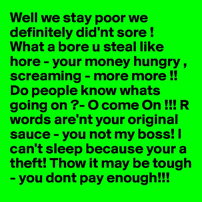 Well we stay poor we definitely did'nt sore !  What a bore u steal like hore - your money hungry , screaming - more more !!Do people know whats going on ?- O come On !!! R words are'nt your original sauce - you not my boss! I can't sleep because your a theft! Thow it may be tough - you dont pay enough!!!