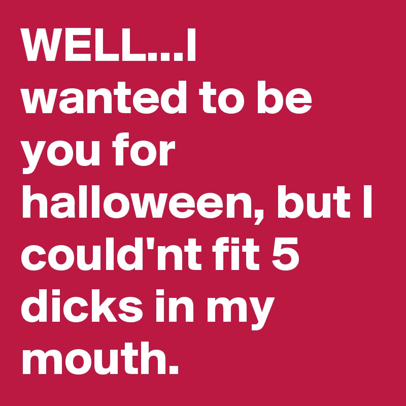 WELL...I wanted to be you for halloween, but I could'nt fit 5 dicks in my mouth.