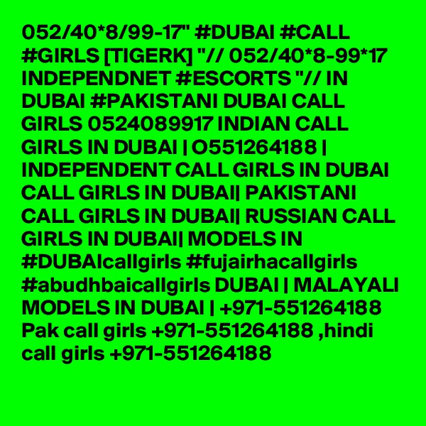 052/40*8/99-17" #DUBAI #CALL #GIRLS [TIGERK] "// 052/40*8-99*17 INDEPENDNET #ESCORTS "// IN DUBAI #PAKISTANI DUBAI CALL GIRLS 0524089917 INDIAN CALL GIRLS IN DUBAI | O551264188 | INDEPENDENT CALL GIRLS IN DUBAI CALL GIRLS IN DUBAI| PAKISTANI CALL GIRLS IN DUBAI| RUSSIAN CALL GIRLS IN DUBAI| MODELS IN #DUBAIcallgirls #fujairhacallgirls #abudhbaicallgirls DUBAI | MALAYALI MODELS IN DUBAI | +971-551264188 Pak call girls +971-551264188 ,hindi call girls +971-551264188 