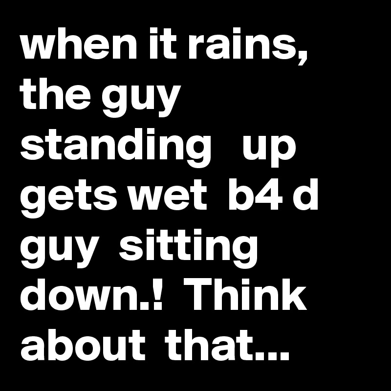 when it rains, the guy standing   up  gets wet  b4 d guy  sitting  down.!  Think  about  that... 