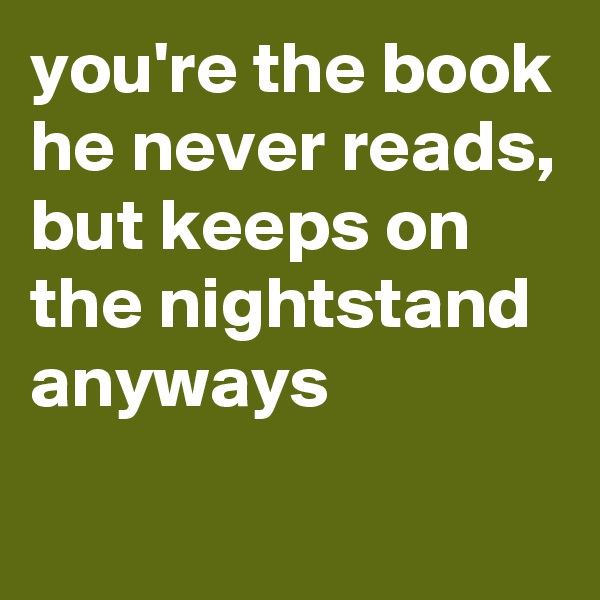 you're the book he never reads, but keeps on the nightstand anyways
