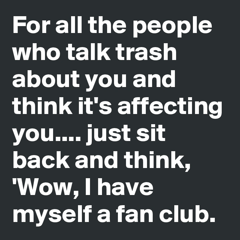 For all the people
who talk trash about you and think it's affecting you.... just sit back and think, 'Wow, I have myself a fan club.