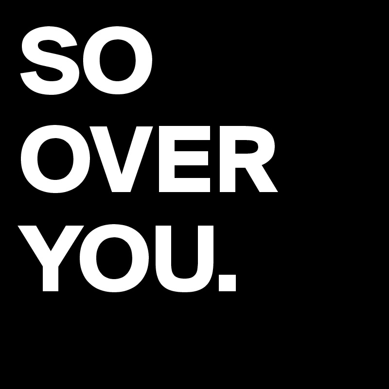 SO
OVER
YOU.