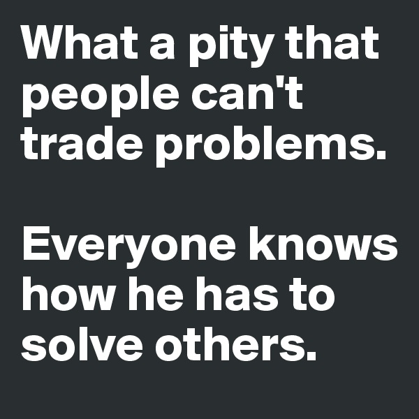 What a pity that people can't trade problems. 

Everyone knows how he has to solve others.