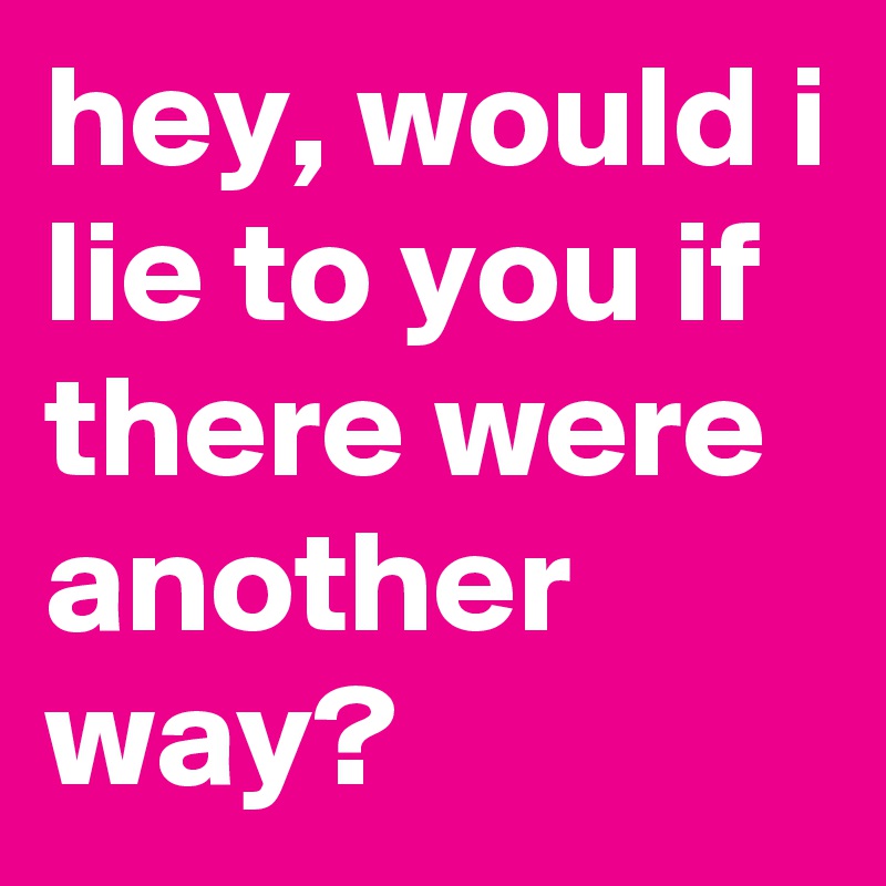 hey, would i lie to you if there were another way?