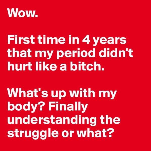Wow.

First time in 4 years that my period didn't hurt like a bitch.

What's up with my body? Finally understanding the struggle or what?