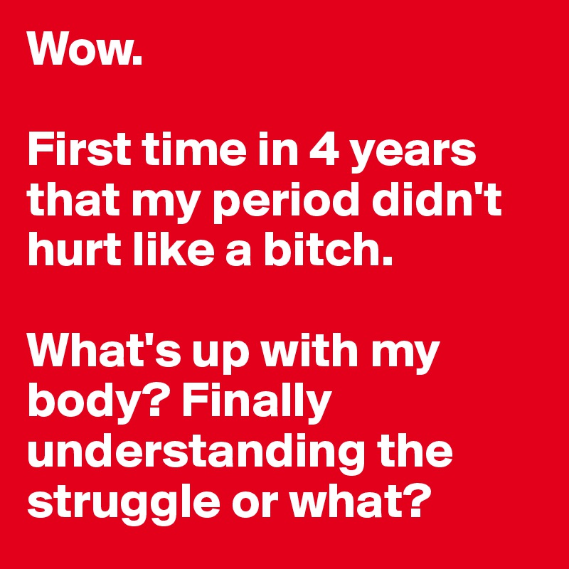 Wow.

First time in 4 years that my period didn't hurt like a bitch.

What's up with my body? Finally understanding the struggle or what?