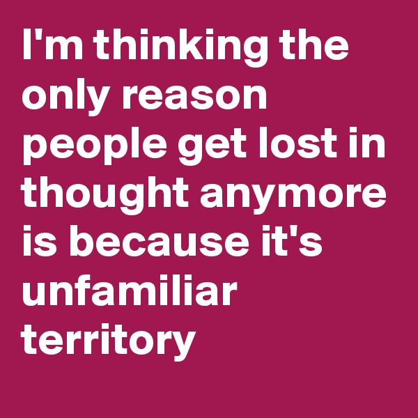 I'm thinking the only reason people get lost in thought anymore is because it's unfamiliar territory 