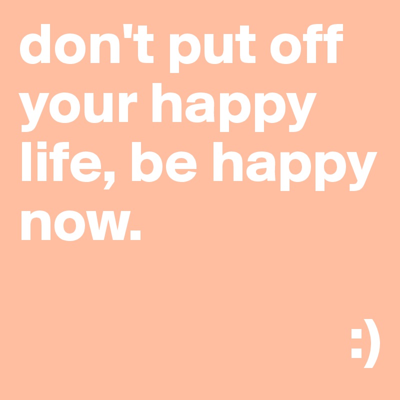 don't put off your happy life, be happy now.

                            :)