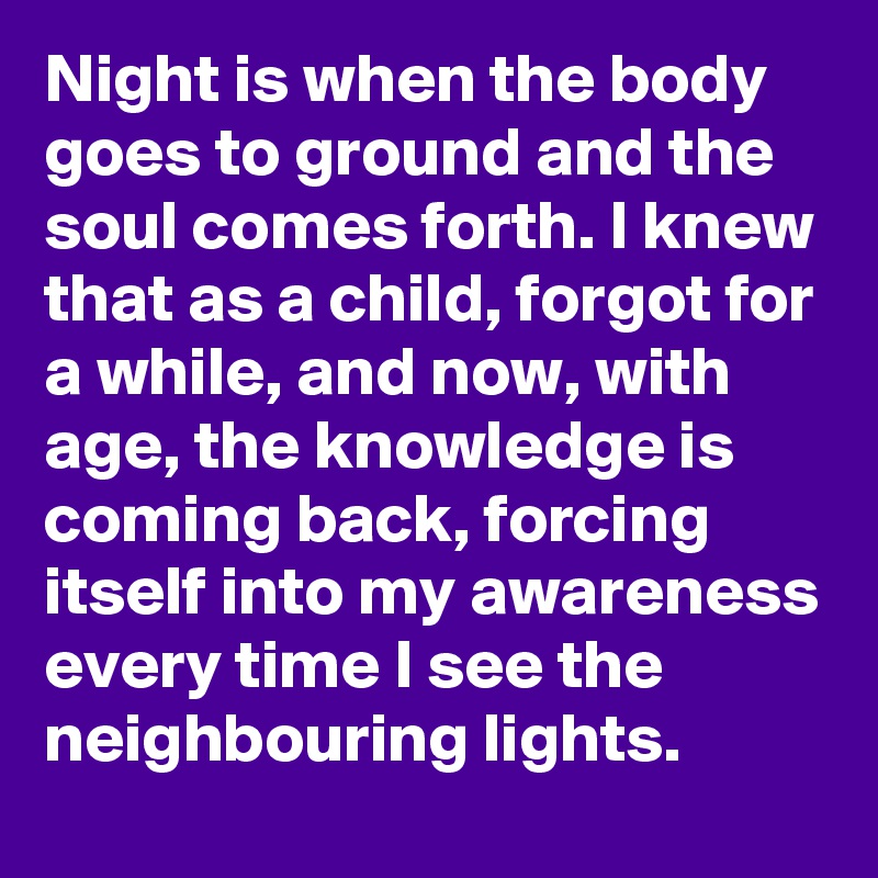 Night is when the body goes to ground and the soul comes forth. I knew that as a child, forgot for a while, and now, with age, the knowledge is coming back, forcing itself into my awareness every time I see the neighbouring lights.