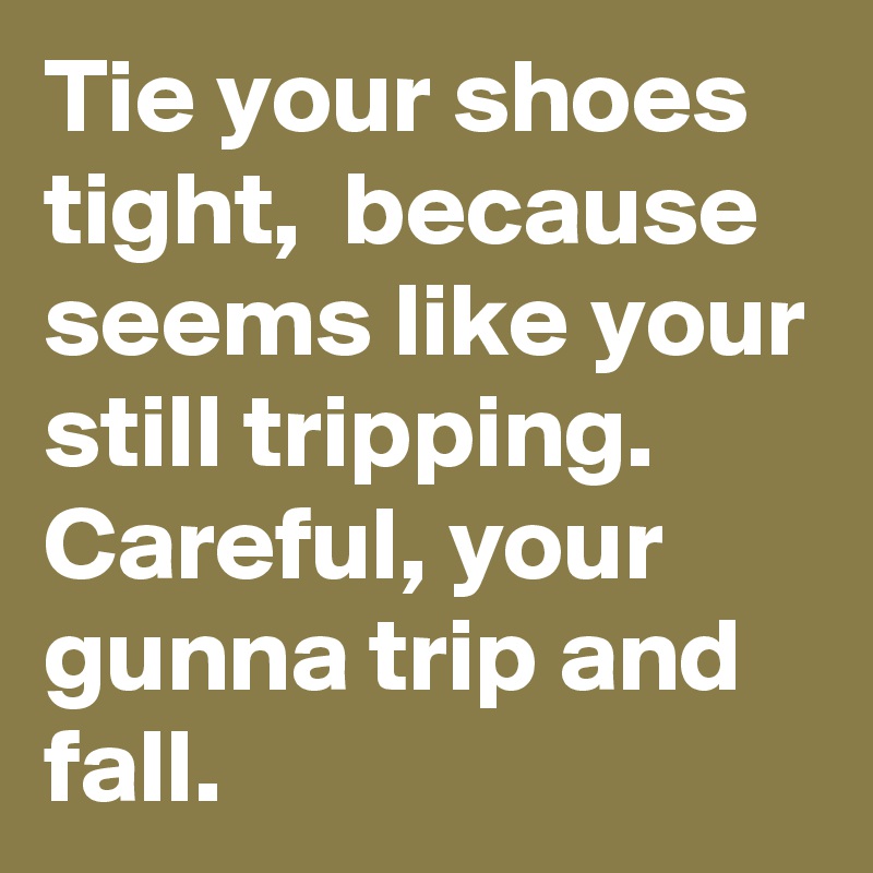 Tie your shoes tight,  because seems like your still tripping.  Careful, your gunna trip and fall. 