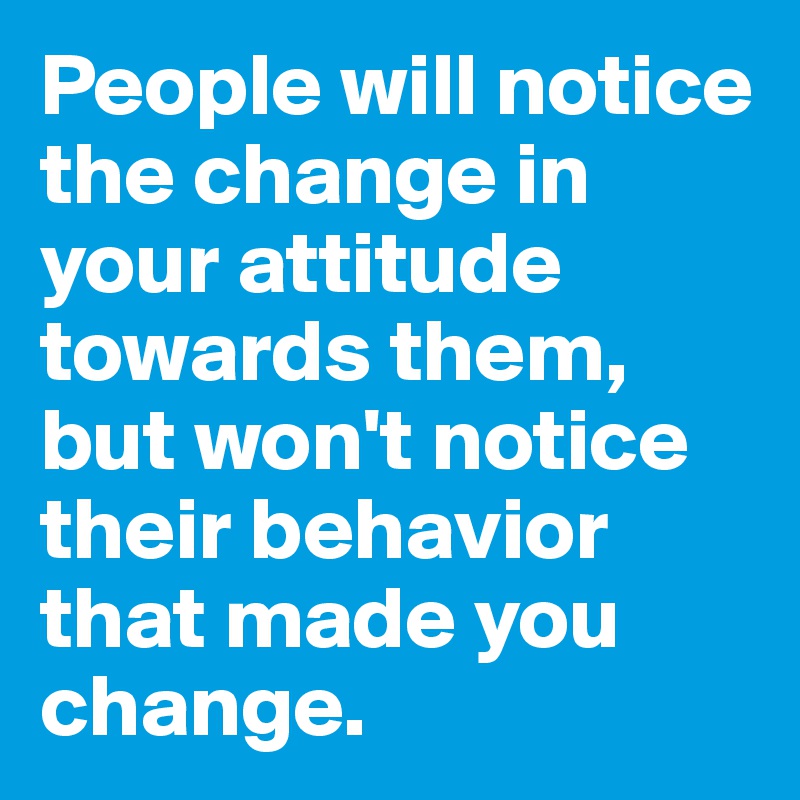People will notice the change in your attitude towards them, but won't notice their behavior that made you change.