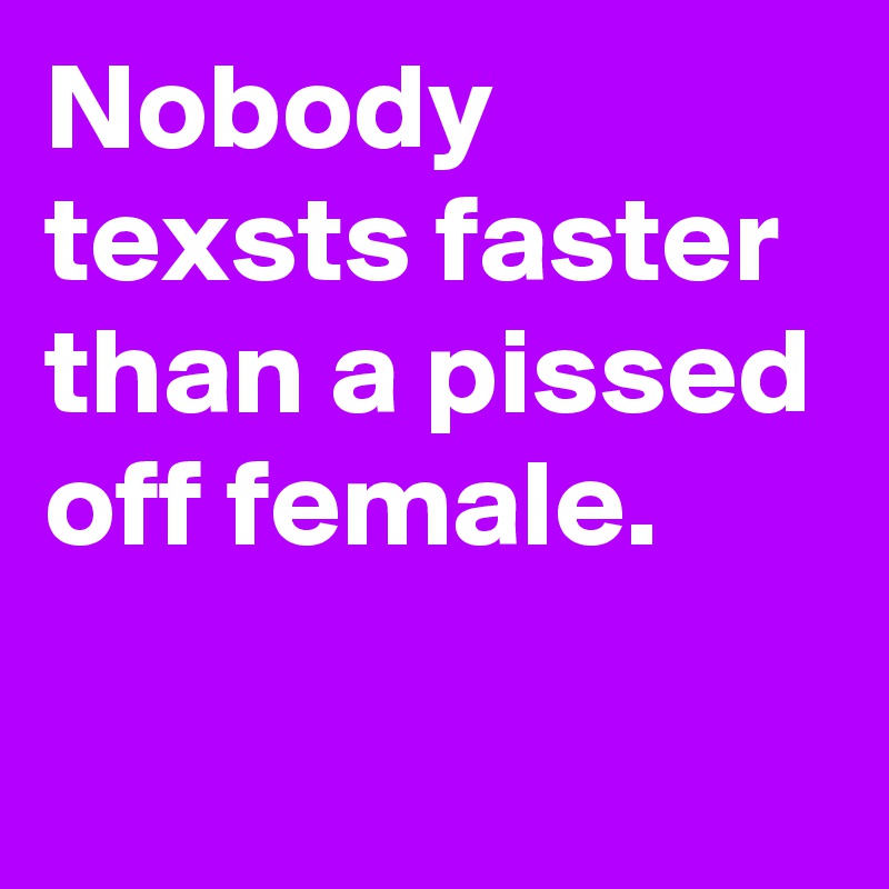 Nobody texsts faster than a pissed off female.
