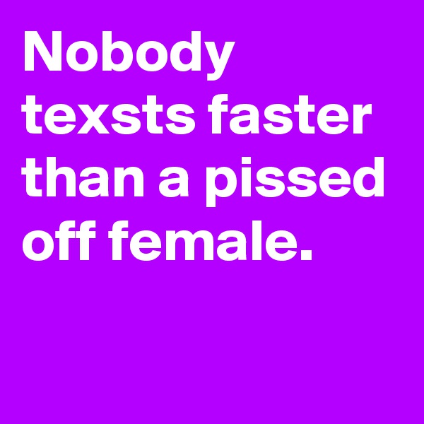 Nobody texsts faster than a pissed off female.

