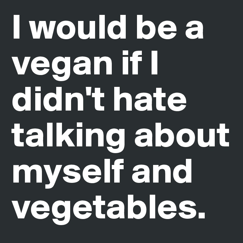 I would be a vegan if I didn't hate  talking about myself and vegetables.